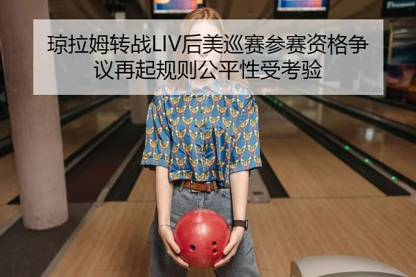 琼拉姆转战LIV后美巡赛参赛资格争议再起规则公平性受考验