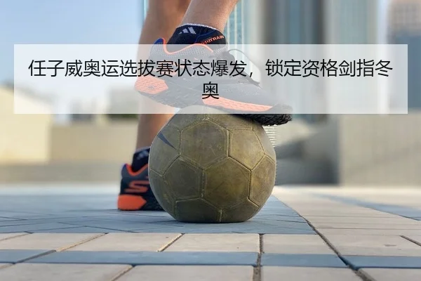 任子威奥运选拔赛状态爆发，锁定资格剑指冬奥